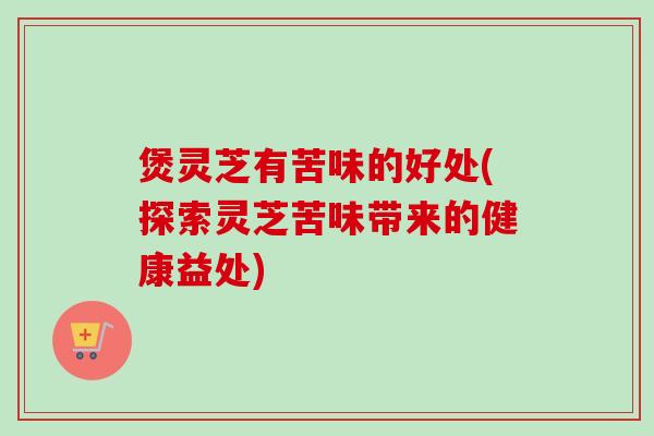 煲灵芝有苦味的好处(探索灵芝苦味带来的健康益处)-第1张图片-卓越灵芝孢子粉