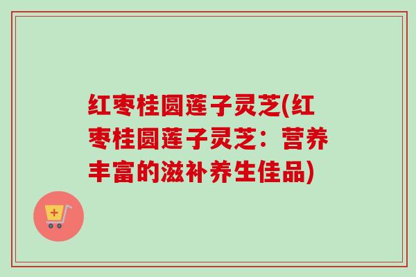 红枣桂圆莲子灵芝(红枣桂圆莲子灵芝:营养丰富的滋补养生佳品)-第1张图片-卓越灵芝孢子粉 红枣桂圆莲子灵芝(红枣桂圆莲子灵芝:营养丰富的滋补养生佳品)-第1张图片-卓越灵芝孢子粉