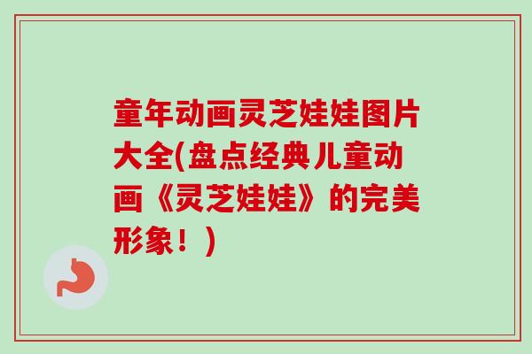 童年动画灵芝娃娃图片大全(盘点经典儿童动画《灵芝娃娃》的完美形象！)-第1张图片-卓越灵芝孢子粉