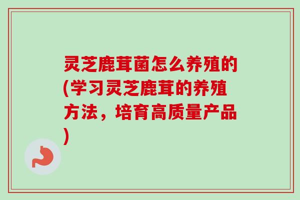 灵芝鹿茸菌怎么养殖的(学习灵芝鹿茸的养殖方法,培育高质量产品)-第1张图片-卓越灵芝孢子粉 灵芝鹿茸菌怎么养殖的(学习灵芝鹿茸的养殖方法,培育高质量产品)-第1张图片-卓越灵芝孢子粉