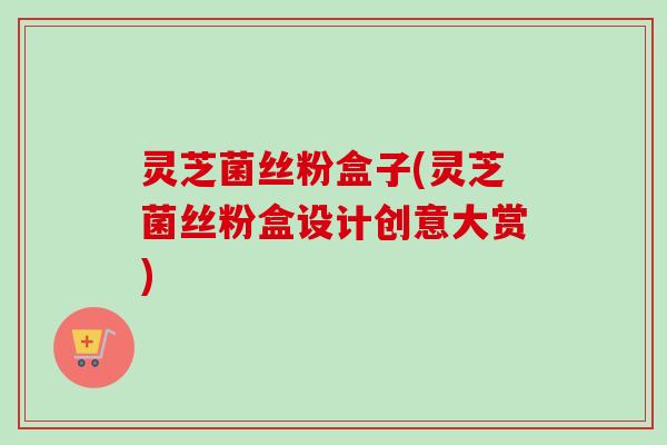 灵芝菌丝粉盒子(灵芝菌丝粉盒设计创意大赏)-第1张图片-卓越灵芝孢子粉 灵芝菌丝粉盒子(灵芝菌丝粉盒设计创意大赏)-第1张图片-卓越灵芝孢子粉