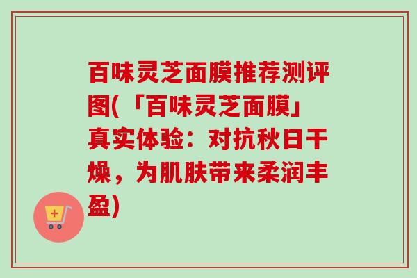 百味灵芝面膜推荐测评图(「百味灵芝面膜」真实体验：对抗秋日干燥，为肌肤带来柔润丰盈)-第1张图片-卓越灵芝孢子粉