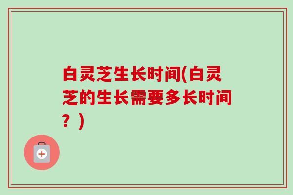 白灵芝生长时间(白灵芝的生长需要多长时间?)-第1张图片-卓越灵芝孢子粉 白灵芝生长时间(白灵芝的生长需要多长时间?)-第1张图片-卓越灵芝孢子粉