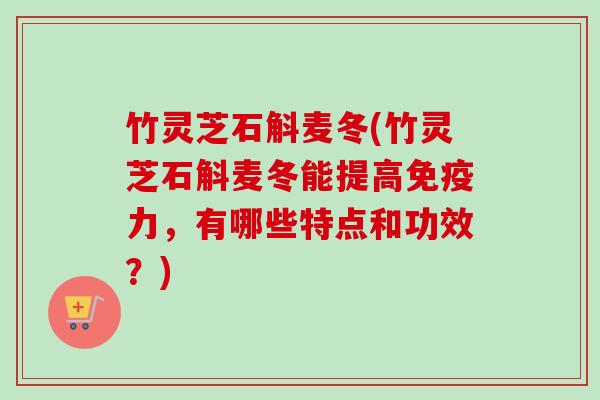 竹灵芝石斛麦冬(竹灵芝石斛麦冬能提高免疫力,有哪些特点和功效?)-第1张图片-卓越灵芝孢子粉 竹灵芝石斛麦冬(竹灵芝石斛麦冬能提高免疫力,有哪些特点和功效?)-第1张图片-卓越灵芝孢子粉
