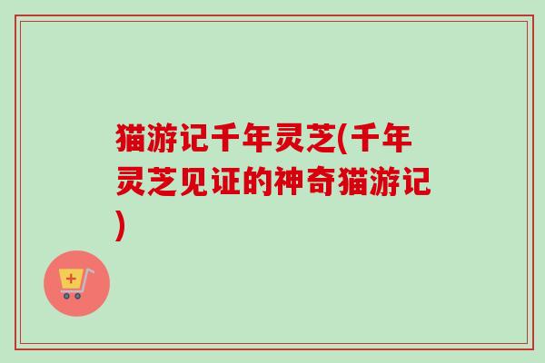 猫游记千年灵芝(千年灵芝见证的神奇猫游记)-第1张图片-卓越灵芝孢子粉 猫游记千年灵芝(千年灵芝见证的神奇猫游记)-第1张图片-卓越灵芝孢子粉