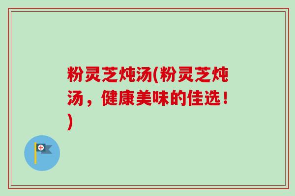 粉灵芝炖汤(粉灵芝炖汤，健康美味的佳选！)-第1张图片-卓越灵芝孢子粉