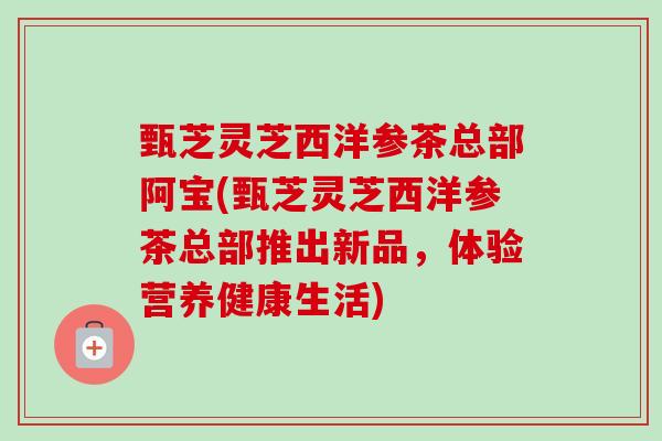 甄芝灵芝西洋参茶总部阿宝(甄芝灵芝西洋参茶总部推出新品,体验营养健康生活)-第1张图片-卓越灵芝孢子粉 甄芝灵芝西洋参茶总部阿宝(甄芝灵芝西洋参茶总部推出新品,体验营养健康生活)-第1张图片-卓越灵芝孢子粉