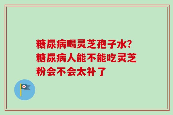 糖尿病喝灵芝孢子水?糖尿病人能不能吃灵芝粉会不会太补了-第1张图片-卓越灵芝孢子粉 糖尿病喝灵芝孢子水?糖尿病人能不能吃灵芝粉会不会太补了-第1张图片-卓越灵芝孢子粉