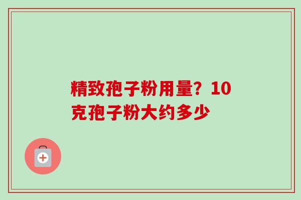 精致孢子粉用量?10克孢子粉大约多少-第1张图片-卓越灵芝孢子粉 精致孢子粉用量?10克孢子粉大约多少-第1张图片-卓越灵芝孢子粉