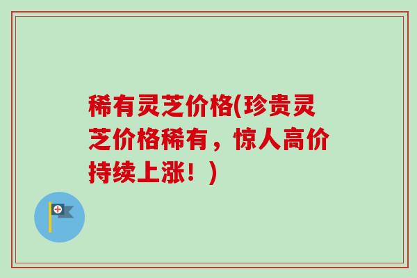 稀有灵芝价格(珍贵灵芝价格稀有,惊人高价持续上涨!)-第1张图片-卓越灵芝孢子粉 稀有灵芝价格(珍贵灵芝价格稀有,惊人高价持续上涨!)-第1张图片-卓越灵芝孢子粉