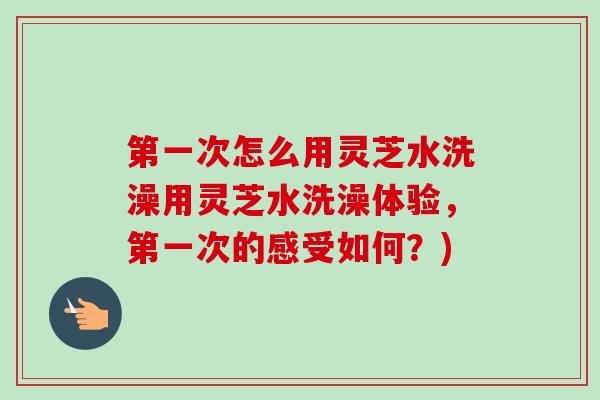 第一次怎么用灵芝水洗澡用灵芝水洗澡体验,第一次的感受如何?)-第1张图片-卓越灵芝孢子粉 第一次怎么用灵芝水洗澡用灵芝水洗澡体验,第一次的感受如何?)-第1张图片-卓越灵芝孢子粉