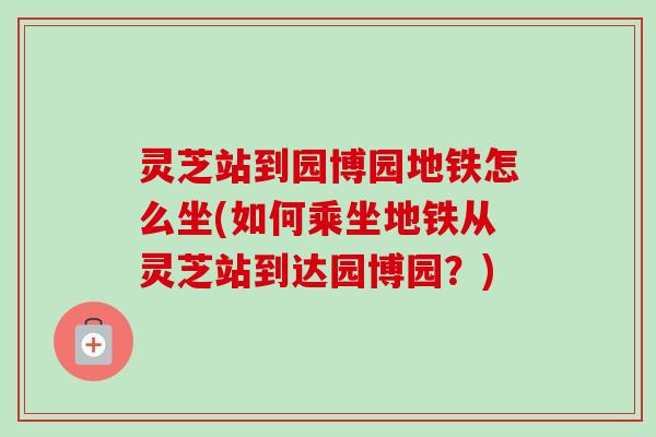 灵芝站到园博园地铁怎么坐(如何乘坐地铁从灵芝站到达园博园?)-第1张图片-卓越灵芝孢子粉 灵芝站到园博园地铁怎么坐(如何乘坐地铁从灵芝站到达园博园?)-第1张图片-卓越灵芝孢子粉