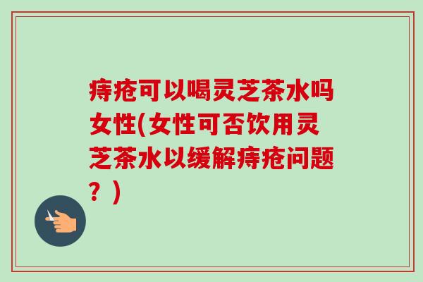 痔疮可以喝灵芝茶水吗女性(女性可否饮用灵芝茶水以缓解痔疮问题?)-第1张图片-卓越灵芝孢子粉 痔疮可以喝灵芝茶水吗女性(女性可否饮用灵芝茶水以缓解痔疮问题?)-第1张图片-卓越灵芝孢子粉