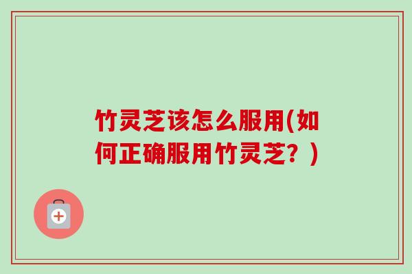 竹灵芝该怎么服用(如何正确服用竹灵芝？)-第1张图片-卓越灵芝孢子粉