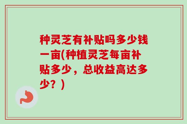 种灵芝有补贴吗多少钱一亩(种植灵芝每亩补贴多少,总收益高达多少?)-第1张图片-卓越灵芝孢子粉 种灵芝有补贴吗多少钱一亩(种植灵芝每亩补贴多少,总收益高达多少?)-第1张图片-卓越灵芝孢子粉
