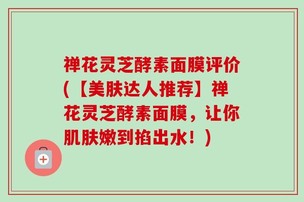 禅花灵芝酵素面膜评价(【美肤达人推荐】禅花灵芝酵素面膜，让你肌肤嫩到掐出水！)-第1张图片-卓越灵芝孢子粉