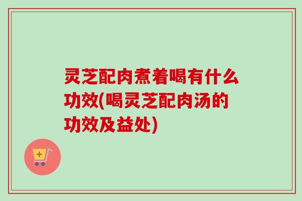 灵芝配肉煮着喝有什么功效(喝灵芝配肉汤的功效及益处)-第1张图片-卓越灵芝孢子粉 灵芝配肉煮着喝有什么功效(喝灵芝配肉汤的功效及益处)-第1张图片-卓越灵芝孢子粉