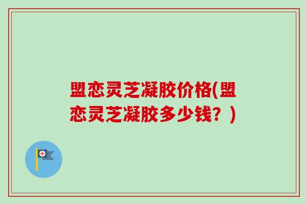 盟恋灵芝凝胶价格(盟恋灵芝凝胶多少钱？)-第1张图片-卓越灵芝孢子粉