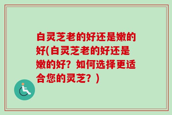 白灵芝老的好还是嫩的好(白灵芝老的好还是嫩的好?如何选择更适合您的灵芝?)-第1张图片-卓越灵芝孢子粉 白灵芝老的好还是嫩的好(白灵芝老的好还是嫩的好?如何选择更适合您的灵芝?)-第1张图片-卓越灵芝孢子粉
