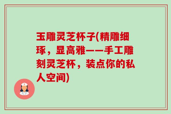 玉雕灵芝杯子(精雕细琢,显高雅——手工雕刻灵芝杯,装点你的私人空间)-第1张图片-卓越灵芝孢子粉 玉雕灵芝杯子(精雕细琢,显高雅——手工雕刻灵芝杯,装点你的私人空间)-第1张图片-卓越灵芝孢子粉