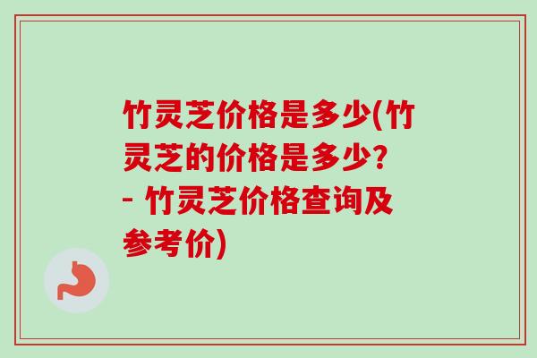 竹灵芝价格是多少(竹灵芝的价格是多少? - 竹灵芝价格查询及参考价)-第1张图片-卓越灵芝孢子粉 竹灵芝价格是多少(竹灵芝的价格是多少? - 竹灵芝价格查询及参考价)-第1张图片-卓越灵芝孢子粉