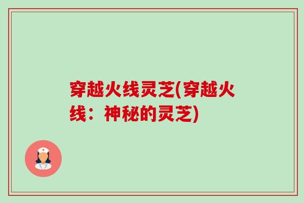穿越火线灵芝(穿越火线:神秘的灵芝)-第1张图片-卓越灵芝孢子粉 穿越火线灵芝(穿越火线:神秘的灵芝)-第1张图片-卓越灵芝孢子粉