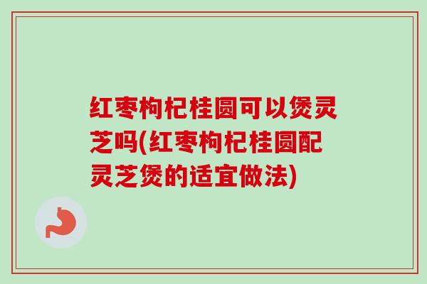 红枣枸杞桂圆可以煲灵芝吗(红枣枸杞桂圆配灵芝煲的适宜做法)-第1张图片-卓越灵芝孢子粉 红枣枸杞桂圆可以煲灵芝吗(红枣枸杞桂圆配灵芝煲的适宜做法)-第1张图片-卓越灵芝孢子粉