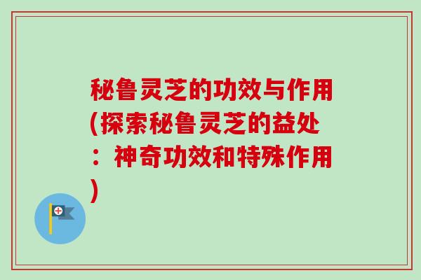 秘鲁灵芝的功效与作用(探索秘鲁灵芝的益处：神奇功效和特殊作用)-第1张图片-卓越灵芝孢子粉