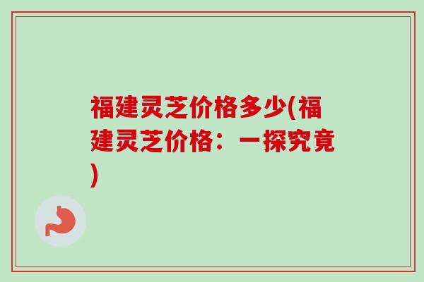 福建灵芝价格多少(福建灵芝价格：一探究竟)-第1张图片-卓越灵芝孢子粉