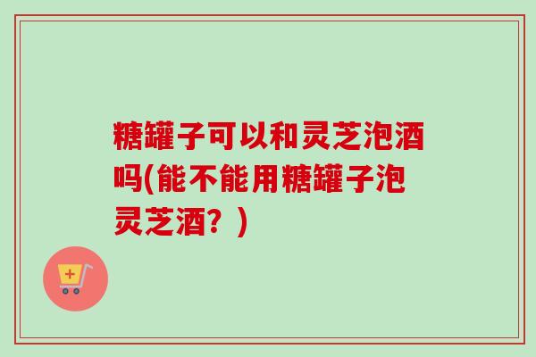 糖罐子可以和灵芝泡酒吗(能不能用糖罐子泡灵芝酒?)-第1张图片-卓越灵芝孢子粉 糖罐子可以和灵芝泡酒吗(能不能用糖罐子泡灵芝酒?)-第1张图片-卓越灵芝孢子粉
