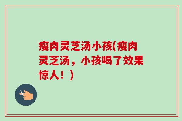 瘦肉灵芝汤小孩(瘦肉灵芝汤,小孩喝了效果惊人!)-第1张图片-卓越灵芝孢子粉 瘦肉灵芝汤小孩(瘦肉灵芝汤,小孩喝了效果惊人!)-第1张图片-卓越灵芝孢子粉