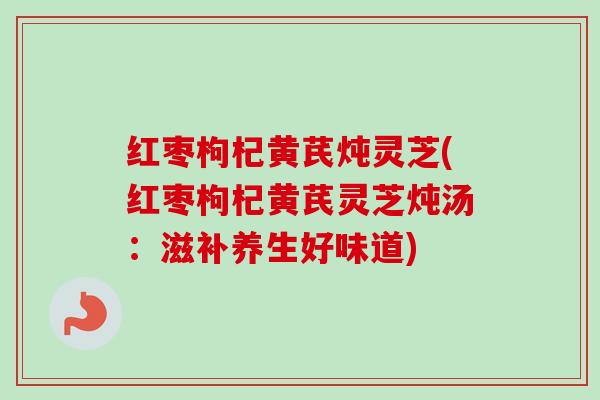 红枣枸杞黄芪炖灵芝(红枣枸杞黄芪灵芝炖汤:滋补养生好味道)-第1张图片-卓越灵芝孢子粉 红枣枸杞黄芪炖灵芝(红枣枸杞黄芪灵芝炖汤:滋补养生好味道)-第1张图片-卓越灵芝孢子粉