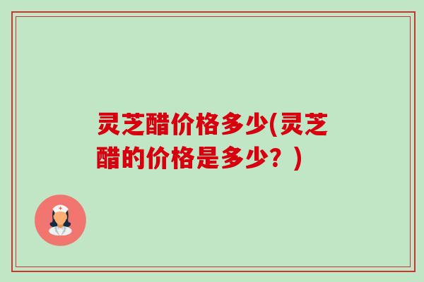 灵芝醋价格多少(灵芝醋的价格是多少?)-第1张图片-卓越灵芝孢子粉 灵芝醋价格多少(灵芝醋的价格是多少?)-第1张图片-卓越灵芝孢子粉