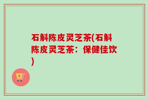 石斛陈皮灵芝茶(石斛陈皮灵芝茶:保健佳饮)-第1张图片-卓越灵芝孢子粉 石斛陈皮灵芝茶(石斛陈皮灵芝茶:保健佳饮)-第1张图片-卓越灵芝孢子粉