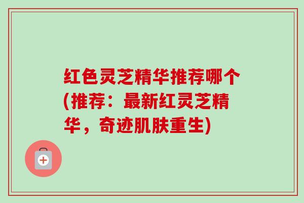 红色灵芝精华推荐哪个(推荐:最新红灵芝精华,奇迹肌肤重生)-第1张图片-卓越灵芝孢子粉 红色灵芝精华推荐哪个(推荐:最新红灵芝精华,奇迹肌肤重生)-第1张图片-卓越灵芝孢子粉