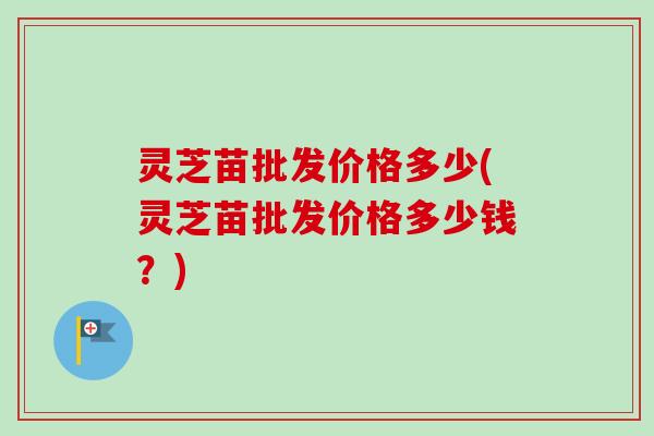 灵芝苗批发价格多少(灵芝苗批发价格多少钱？)-第1张图片-卓越灵芝孢子粉