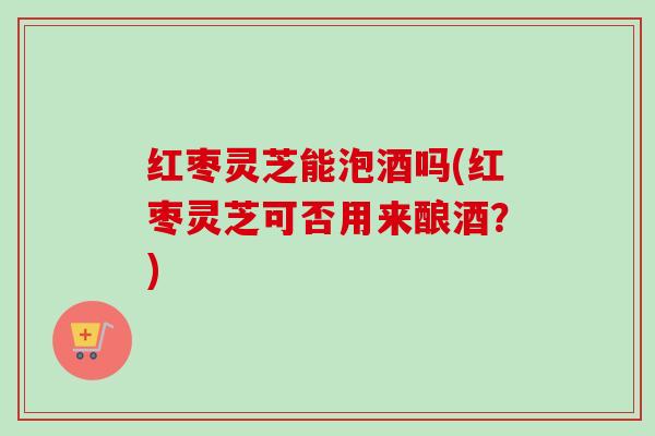 红枣灵芝能泡酒吗(红枣灵芝可否用来酿酒?)-第1张图片-卓越灵芝孢子粉 红枣灵芝能泡酒吗(红枣灵芝可否用来酿酒?)-第1张图片-卓越灵芝孢子粉