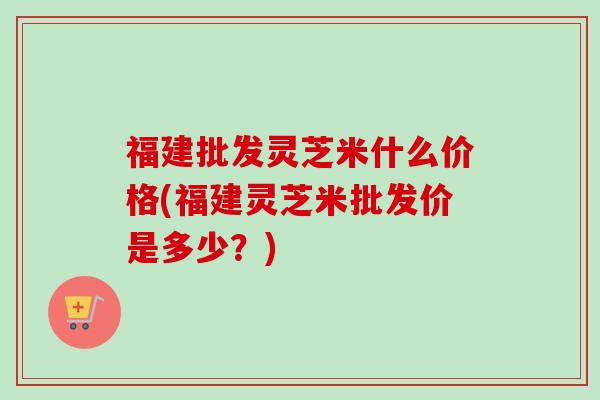 福建批发灵芝米什么价格(福建灵芝米批发价是多少?)-第1张图片-卓越灵芝孢子粉 福建批发灵芝米什么价格(福建灵芝米批发价是多少?)-第1张图片-卓越灵芝孢子粉