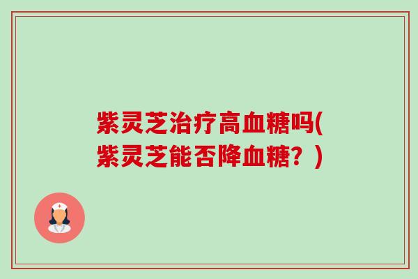 紫灵芝治疗高血糖吗(紫灵芝能否降血糖？)-第1张图片-卓越灵芝孢子粉