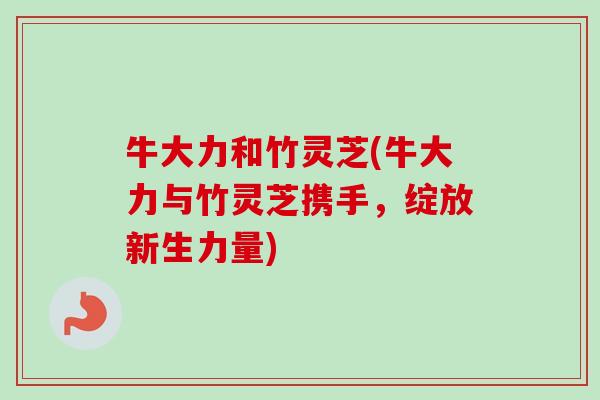 牛大力和竹灵芝(牛大力与竹灵芝携手,绽放新生力量)-第1张图片-卓越灵芝孢子粉 牛大力和竹灵芝(牛大力与竹灵芝携手,绽放新生力量)-第1张图片-卓越灵芝孢子粉