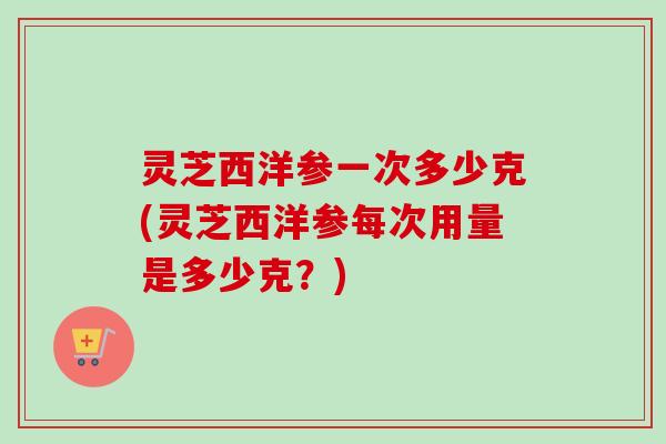 灵芝西洋参一次多少克(灵芝西洋参每次用量是多少克?)-第1张图片-卓越灵芝孢子粉 灵芝西洋参一次多少克(灵芝西洋参每次用量是多少克?)-第1张图片-卓越灵芝孢子粉
