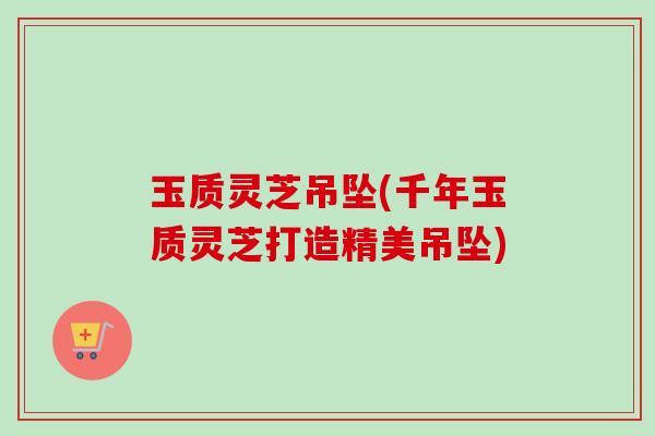 玉质灵芝吊坠(千年玉质灵芝打造精美吊坠)-第1张图片-卓越灵芝孢子粉 玉质灵芝吊坠(千年玉质灵芝打造精美吊坠)-第1张图片-卓越灵芝孢子粉