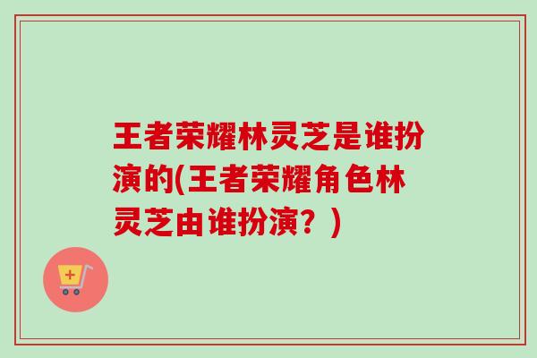 王者荣耀林灵芝是谁扮演的(王者荣耀角色林灵芝由谁扮演?)-第1张图片-卓越灵芝孢子粉 王者荣耀林灵芝是谁扮演的(王者荣耀角色林灵芝由谁扮演?)-第1张图片-卓越灵芝孢子粉