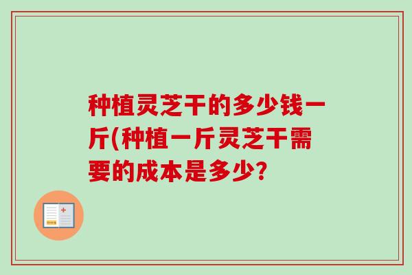 种植灵芝干的多少钱一斤(种植一斤灵芝干需要的成本是多少？-第1张图片-卓越灵芝孢子粉