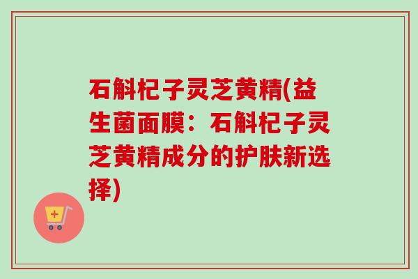 石斛杞子灵芝黄精(益生菌面膜：石斛杞子灵芝黄精成分的护肤新选择)-第1张图片-卓越灵芝孢子粉