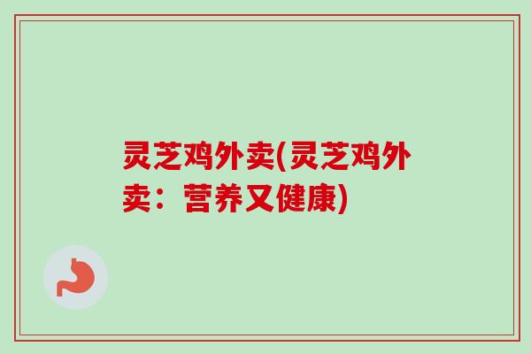 灵芝鸡外卖(灵芝鸡外卖:营养又健康)-第1张图片-卓越灵芝孢子粉 灵芝鸡外卖(灵芝鸡外卖:营养又健康)-第1张图片-卓越灵芝孢子粉