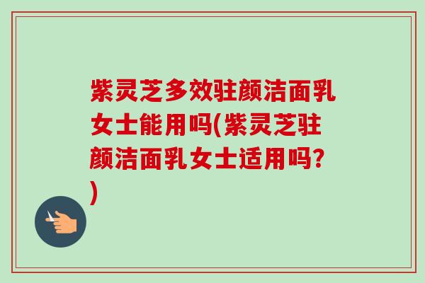 紫灵芝多效驻颜洁面乳女士能用吗(紫灵芝驻颜洁面乳女士适用吗?)-第1张图片-卓越灵芝孢子粉 紫灵芝多效驻颜洁面乳女士能用吗(紫灵芝驻颜洁面乳女士适用吗?)-第1张图片-卓越灵芝孢子粉