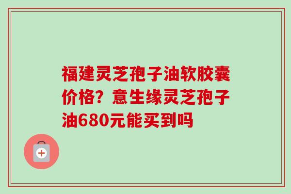 福建灵芝孢子油软胶囊价格?意生缘灵芝孢子油680元能买到吗-第1张图片-卓越灵芝孢子粉 福建灵芝孢子油软胶囊价格?意生缘灵芝孢子油680元能买到吗-第1张图片-卓越灵芝孢子粉