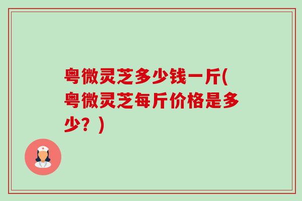 粤微灵芝多少钱一斤(粤微灵芝每斤价格是多少？)-第1张图片-卓越灵芝孢子粉