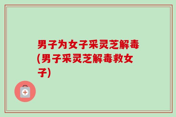男子为女子采灵芝解毒(男子采灵芝解毒救女子)-第1张图片-卓越灵芝孢子粉